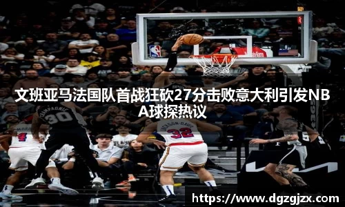 文班亚马法国队首战狂砍27分击败意大利引发NBA球探热议